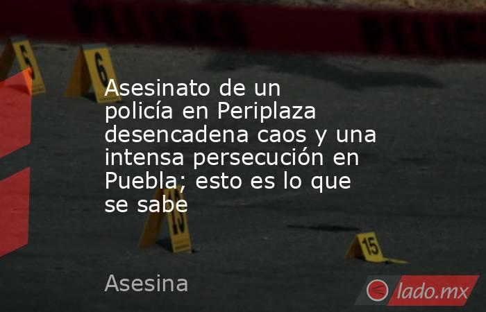 Asesinato de un policía en Periplaza desencadena caos y una intensa persecución en Puebla; esto es lo que se sabe. Noticias en tiempo real