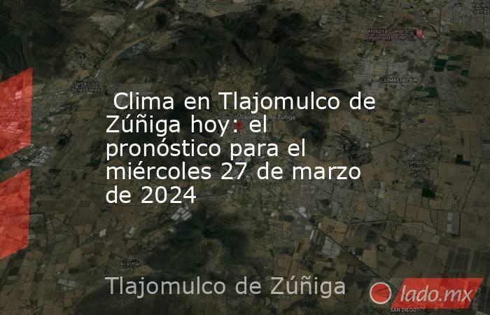  Clima en Tlajomulco de Zúñiga hoy: el pronóstico para el miércoles 27 de marzo de 2024. Noticias en tiempo real