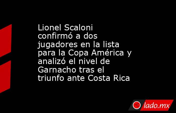 Lionel Scaloni confirmó a dos jugadores en la lista para la Copa América y analizó el nivel de Garnacho tras el triunfo ante Costa Rica. Noticias en tiempo real