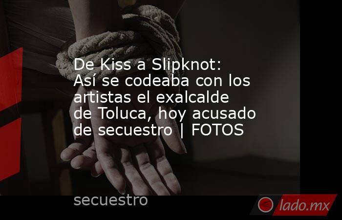 De Kiss a Slipknot: Así se codeaba con los artistas el exalcalde de Toluca, hoy acusado de secuestro | FOTOS. Noticias en tiempo real