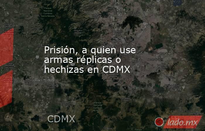 Prisión, a quien use armas réplicas o hechizas en CDMX. Noticias en tiempo real