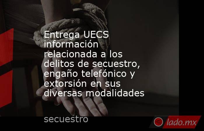 Entrega UECS información relacionada a los delitos de secuestro, engaño telefónico y extorsión en sus diversas modalidades. Noticias en tiempo real