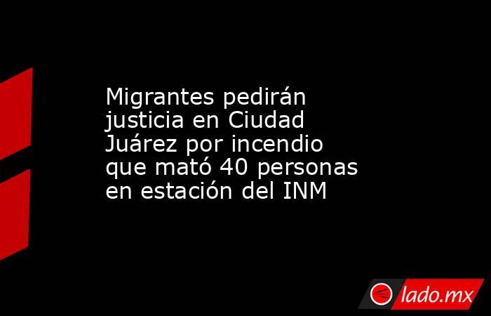 Migrantes pedirán justicia en Ciudad Juárez por incendio que mató 40 personas en estación del INM. Noticias en tiempo real