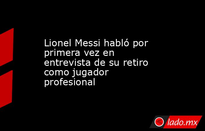 Lionel Messi habló por primera vez en entrevista de su retiro como jugador profesional. Noticias en tiempo real