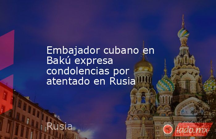 Embajador cubano en Bakú expresa condolencias por atentado en Rusia. Noticias en tiempo real