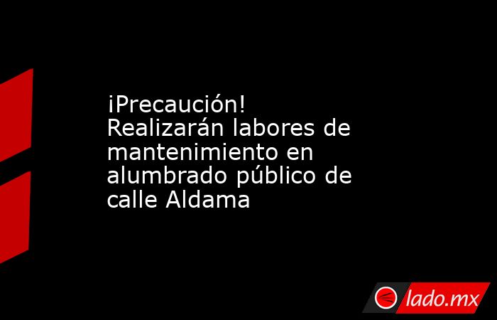 ¡Precaución! Realizarán labores de mantenimiento en alumbrado público de calle Aldama. Noticias en tiempo real