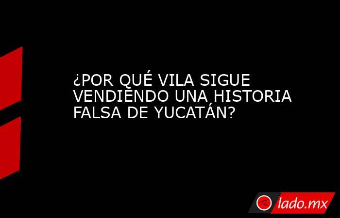 ¿POR QUÉ VILA SIGUE VENDIENDO UNA HISTORIA FALSA DE YUCATÁN?. Noticias en tiempo real