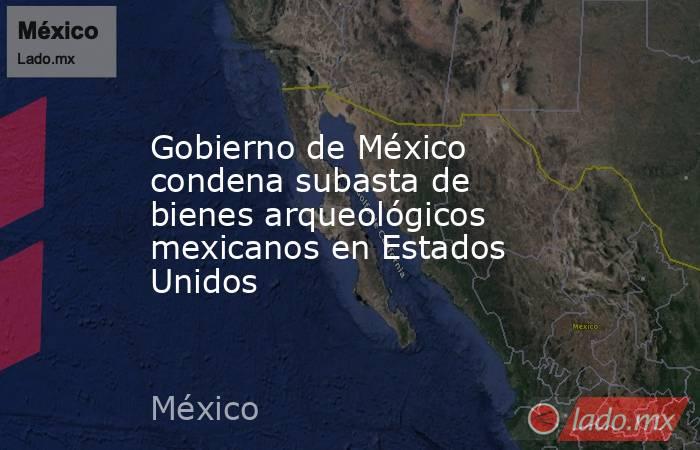 Gobierno de México condena subasta de bienes arqueológicos mexicanos en Estados Unidos. Noticias en tiempo real