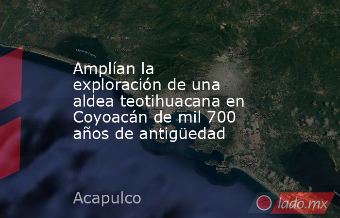 Amplían la exploración de una aldea teotihuacana en Coyoacán de mil 700 años de antigüedad. Noticias en tiempo real