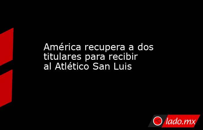 América recupera a dos titulares para recibir al Atlético San Luis. Noticias en tiempo real