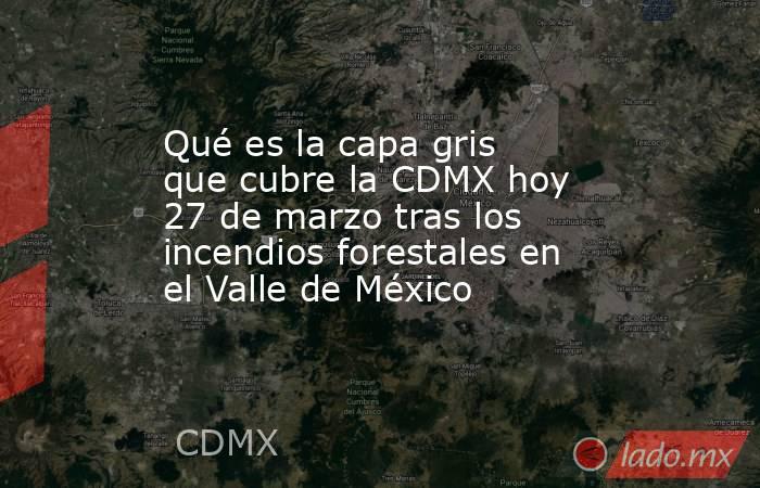 Qué es la capa gris que cubre la CDMX hoy 27 de marzo tras los incendios forestales en el Valle de México. Noticias en tiempo real