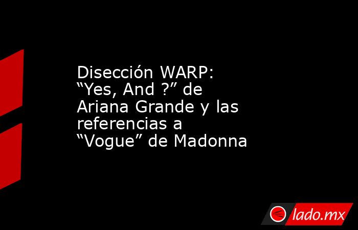 Disección WARP:  “Yes, And ?” de Ariana Grande y las referencias a “Vogue” de Madonna. Noticias en tiempo real