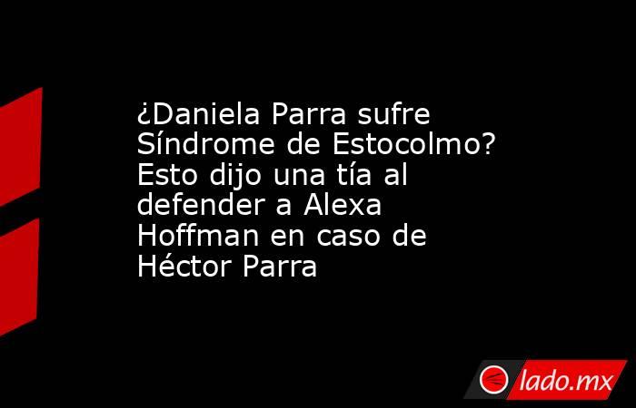 ¿Daniela Parra sufre Síndrome de Estocolmo? Esto dijo una tía al defender a Alexa Hoffman en caso de Héctor Parra. Noticias en tiempo real