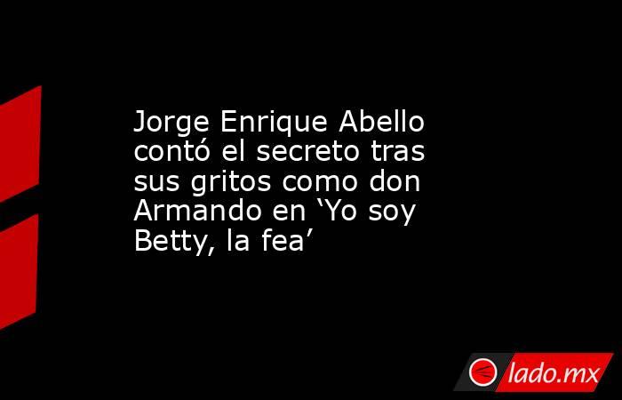 Jorge Enrique Abello contó el secreto tras sus gritos como don Armando en ‘Yo soy Betty, la fea’ . Noticias en tiempo real