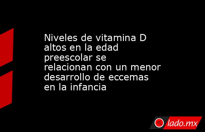 Niveles de vitamina D altos en la edad preescolar se relacionan con un menor desarrollo de eccemas en la infancia. Noticias en tiempo real