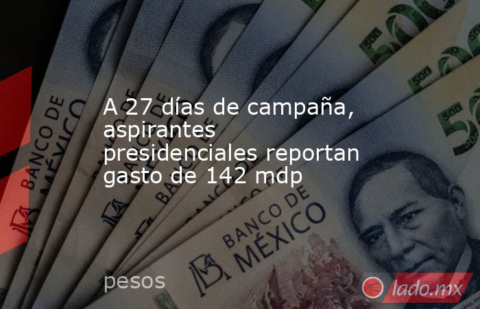 A 27 días de campaña, aspirantes presidenciales reportan gasto de 142 mdp . Noticias en tiempo real