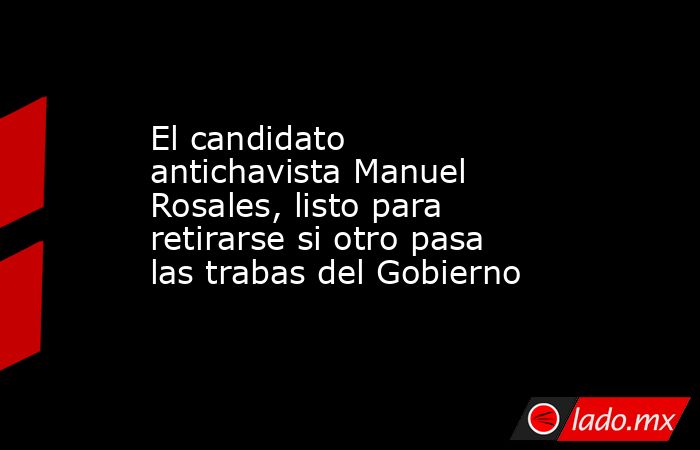 El candidato antichavista Manuel Rosales, listo para retirarse si otro pasa las trabas del Gobierno. Noticias en tiempo real