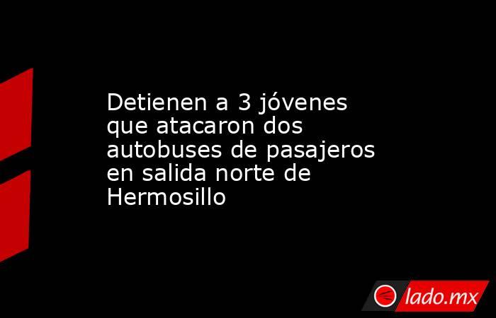 Detienen a 3 jóvenes que atacaron dos autobuses de pasajeros en salida norte de Hermosillo. Noticias en tiempo real