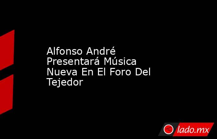 Alfonso André Presentará Música Nueva En El Foro Del Tejedor. Noticias en tiempo real