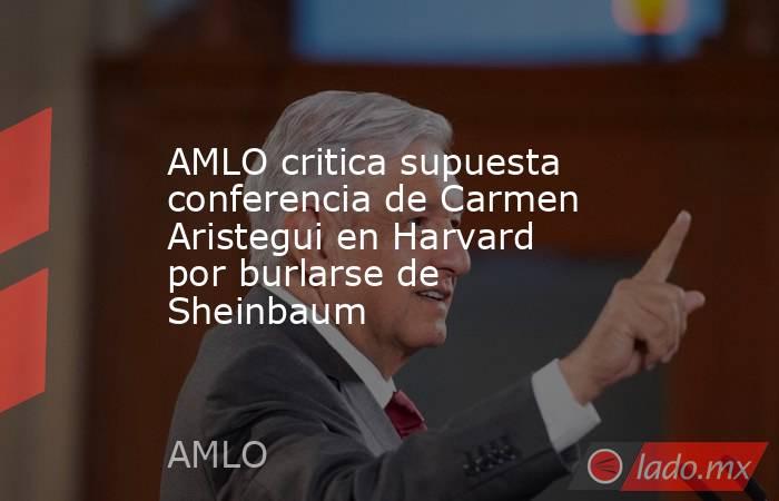 AMLO critica supuesta conferencia de Carmen Aristegui en Harvard por burlarse de Sheinbaum. Noticias en tiempo real