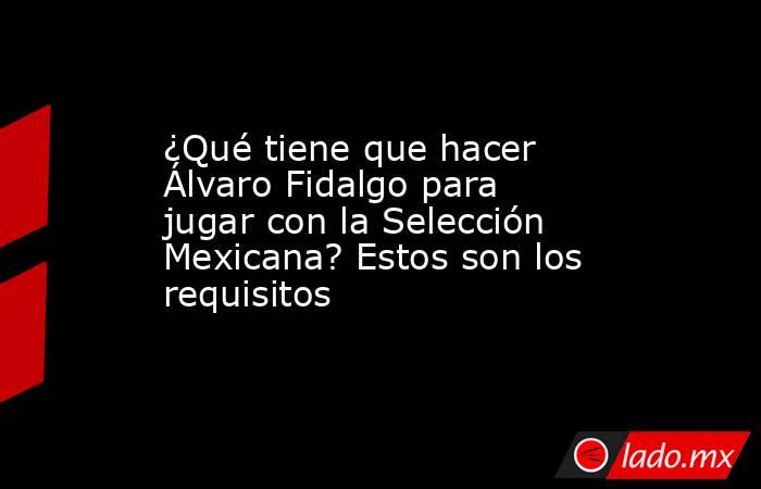 ¿Qué tiene que hacer Álvaro Fidalgo para jugar con la Selección Mexicana? Estos son los requisitos. Noticias en tiempo real
