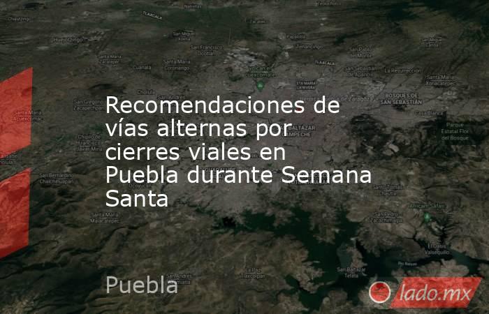 Recomendaciones de vías alternas por cierres viales en Puebla durante Semana Santa. Noticias en tiempo real