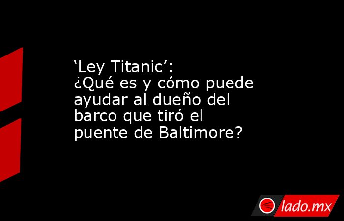 ‘Ley Titanic’: ¿Qué es y cómo puede ayudar al dueño del barco que tiró el puente de Baltimore?. Noticias en tiempo real