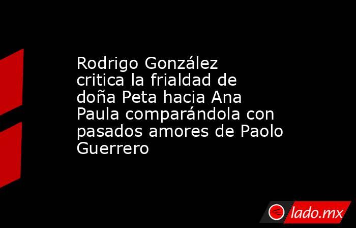 Rodrigo González critica la frialdad de doña Peta hacia Ana Paula comparándola con pasados amores de Paolo Guerrero. Noticias en tiempo real