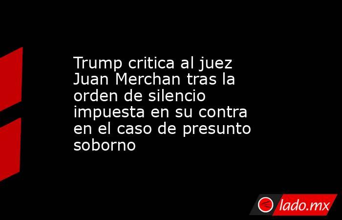 Trump critica al juez Juan Merchan tras la orden de silencio impuesta en su contra en el caso de presunto soborno. Noticias en tiempo real