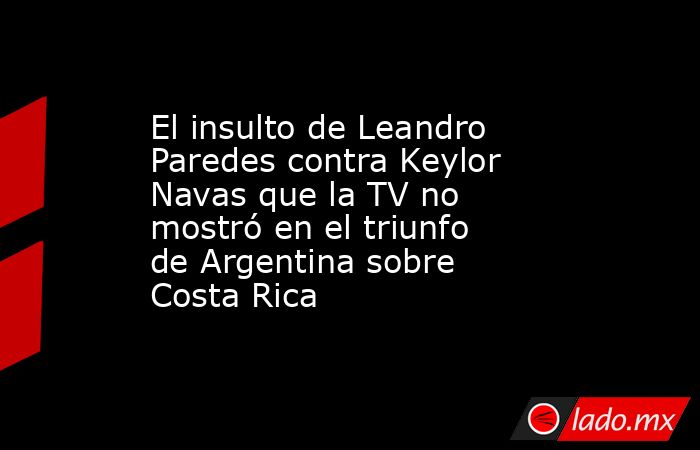 El insulto de Leandro Paredes contra Keylor Navas que la TV no mostró en el triunfo de Argentina sobre Costa Rica. Noticias en tiempo real
