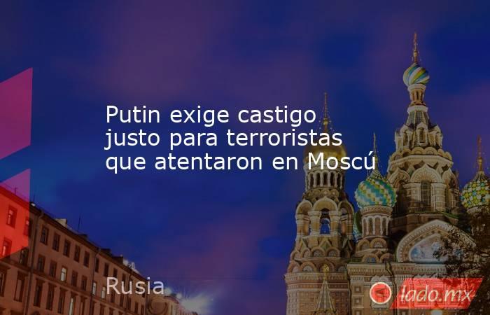 Putin exige castigo justo para terroristas que atentaron en Moscú. Noticias en tiempo real