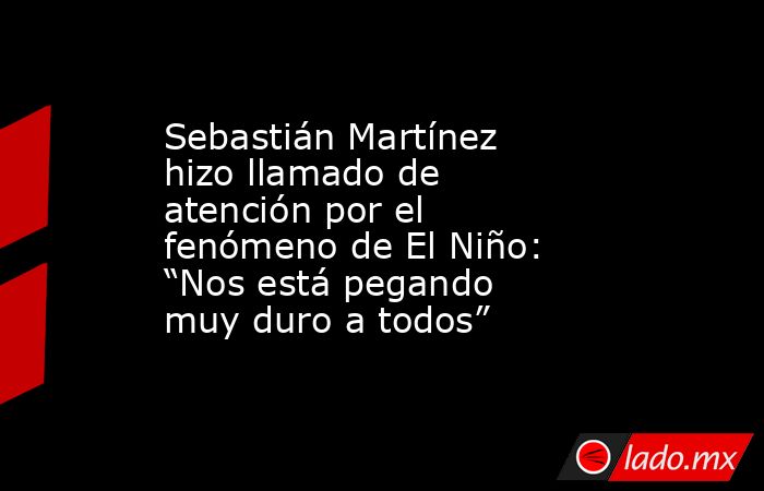 Sebastián Martínez hizo llamado de atención por el fenómeno de El Niño: “Nos está pegando muy duro a todos”. Noticias en tiempo real