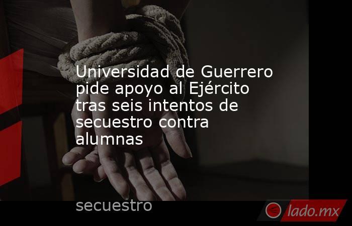 Universidad de Guerrero pide apoyo al Ejército tras seis intentos de secuestro contra alumnas. Noticias en tiempo real