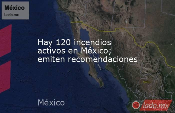 Hay 120 incendios activos en México; emiten recomendaciones. Noticias en tiempo real