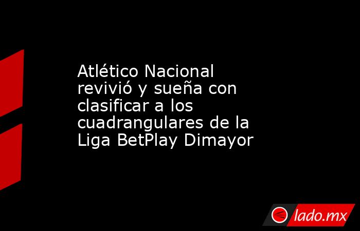 Atlético Nacional revivió y sueña con clasificar a los cuadrangulares de la Liga BetPlay Dimayor. Noticias en tiempo real