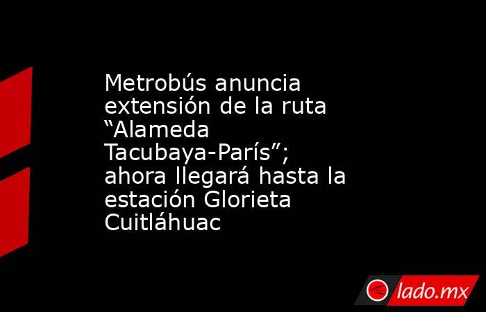 Metrobús anuncia extensión de la ruta “Alameda Tacubaya-París”; ahora llegará hasta la estación Glorieta Cuitláhuac. Noticias en tiempo real