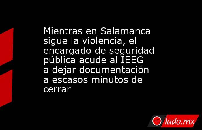 Mientras en Salamanca sigue la violencia, el encargado de seguridad pública acude al IEEG a dejar documentación a escasos minutos de cerrar. Noticias en tiempo real