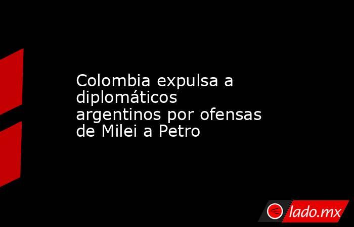 Colombia expulsa a diplomáticos argentinos por ofensas de Milei a Petro. Noticias en tiempo real