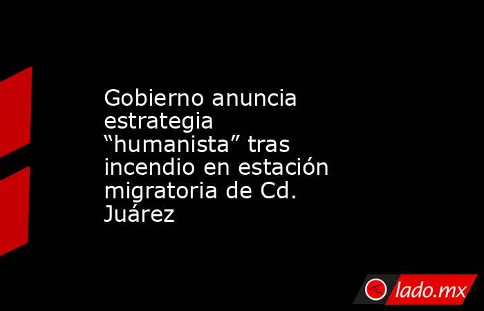 Gobierno anuncia estrategia “humanista” tras incendio en estación migratoria de Cd. Juárez. Noticias en tiempo real