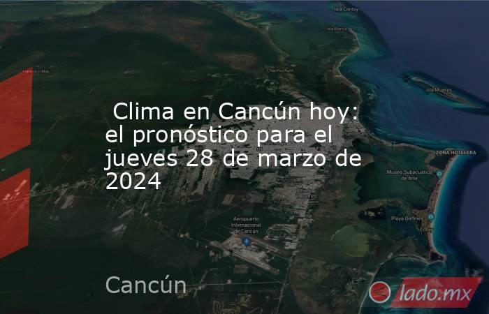  Clima en Cancún hoy: el pronóstico para el jueves 28 de marzo de 2024. Noticias en tiempo real