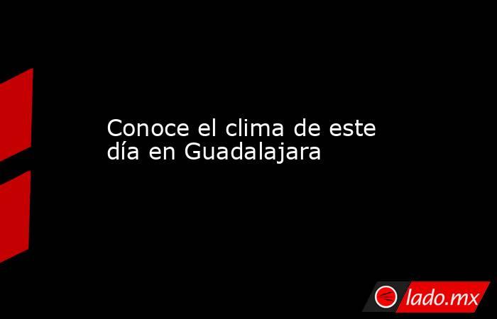 Conoce el clima de este día en Guadalajara. Noticias en tiempo real