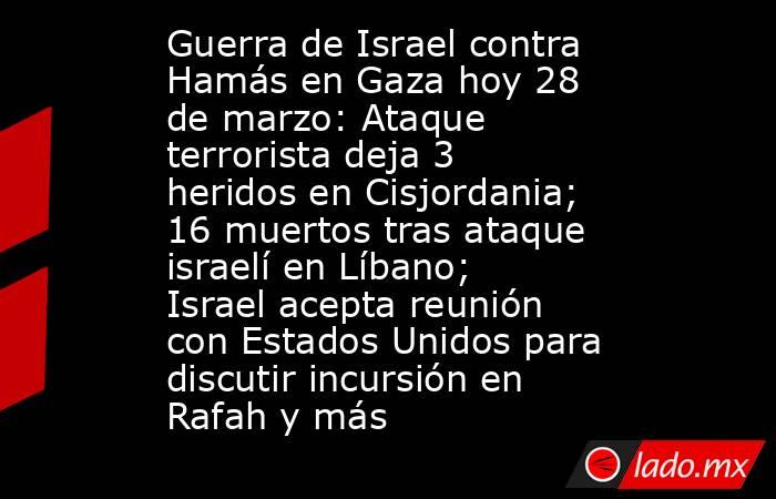 Guerra de Israel contra Hamás en Gaza hoy 28 de marzo: Ataque terrorista deja 3 heridos en Cisjordania; 16 muertos tras ataque israelí en Líbano; Israel acepta reunión con Estados Unidos para discutir incursión en Rafah y más. Noticias en tiempo real