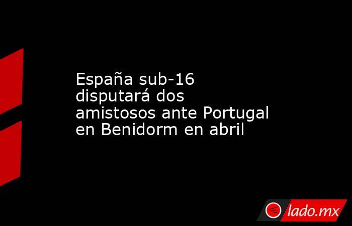 España sub-16 disputará dos amistosos ante Portugal en Benidorm en abril. Noticias en tiempo real
