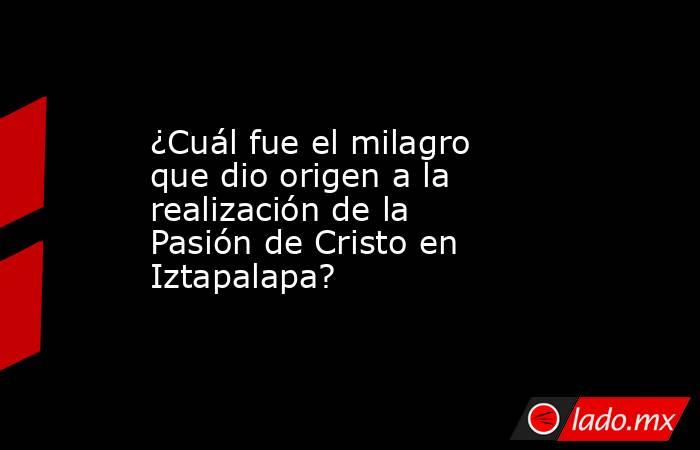 ¿Cuál fue el milagro que dio origen a la realización de la Pasión de Cristo en Iztapalapa?. Noticias en tiempo real
