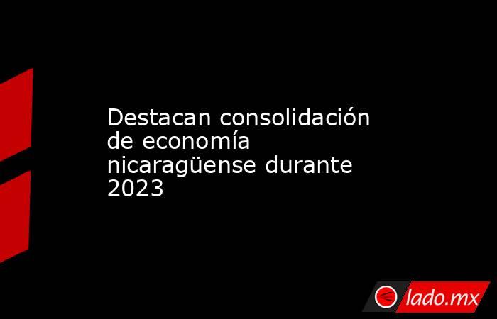 Destacan consolidación de economía nicaragüense durante 2023. Noticias en tiempo real