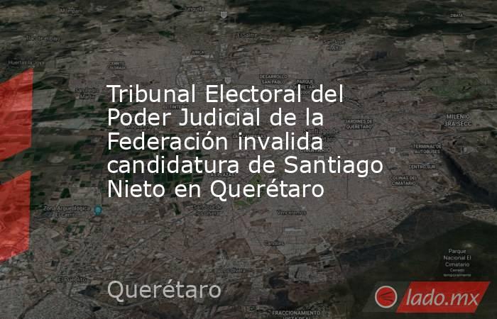 Tribunal Electoral del Poder Judicial de la Federación invalida candidatura de Santiago Nieto en Querétaro. Noticias en tiempo real