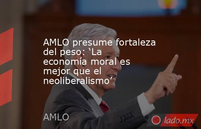 AMLO presume fortaleza del peso: ‘La economía moral es mejor que el neoliberalismo’. Noticias en tiempo real