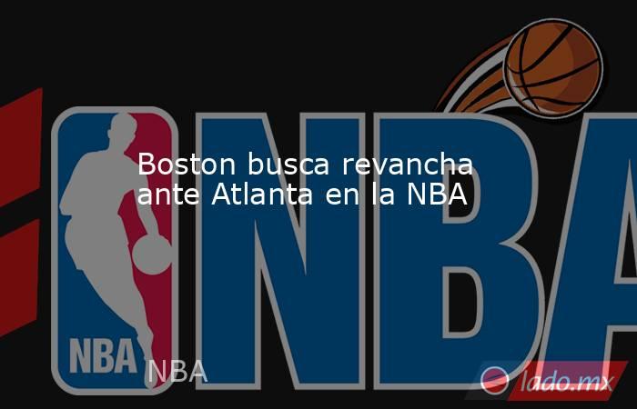 Boston busca revancha ante Atlanta en la NBA. Noticias en tiempo real
