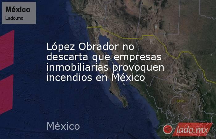 López Obrador no descarta que empresas inmobiliarias provoquen incendios en México. Noticias en tiempo real
