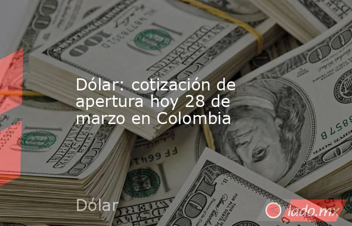 Dólar: cotización de apertura hoy 28 de marzo en Colombia. Noticias en tiempo real